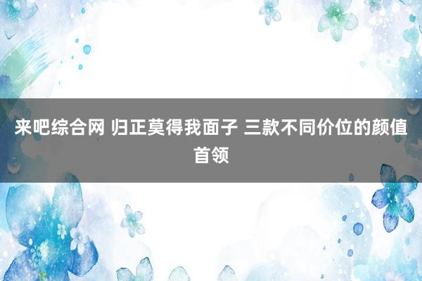 来吧综合网 归正莫得我面子 三款不同价位的颜值首领