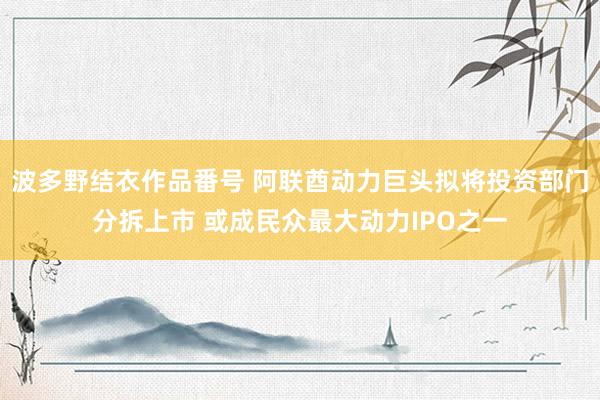 波多野结衣作品番号 阿联酋动力巨头拟将投资部门分拆上市 或成民众最大动力IPO之一