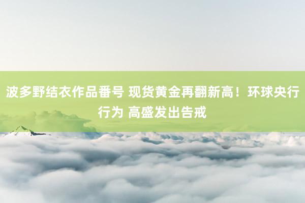 波多野结衣作品番号 现货黄金再翻新高！环球央行行为 高盛发出告戒