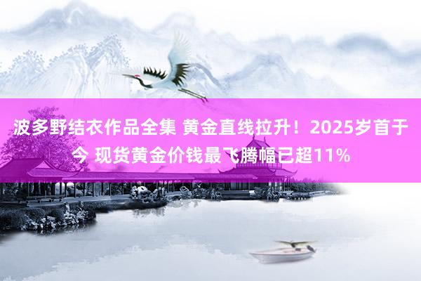 波多野结衣作品全集 黄金直线拉升！2025岁首于今 现货黄金价钱最飞腾幅已超11%