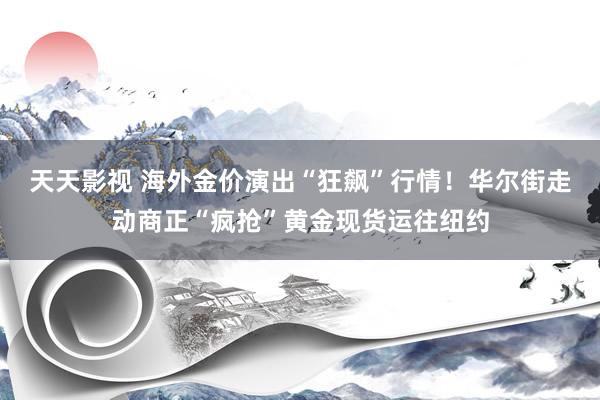 天天影视 海外金价演出“狂飙”行情！华尔街走动商正“疯抢”黄金现货运往纽约