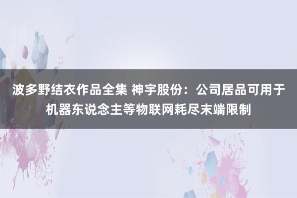 波多野结衣作品全集 神宇股份：公司居品可用于机器东说念主等物联网耗尽末端限制
