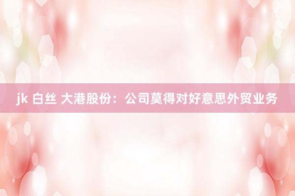 jk 白丝 大港股份：公司莫得对好意思外贸业务