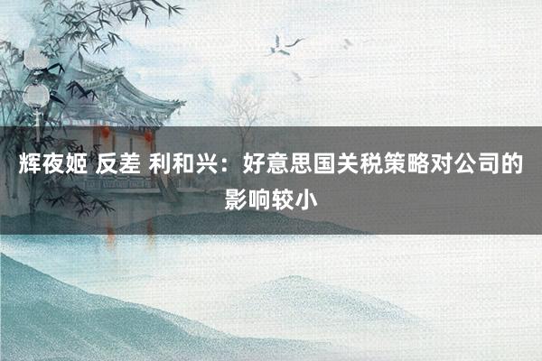 辉夜姬 反差 利和兴：好意思国关税策略对公司的影响较小