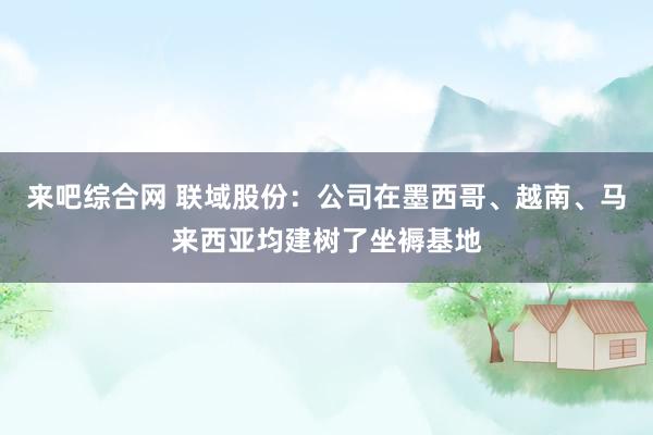 来吧综合网 联域股份：公司在墨西哥、越南、马来西亚均建树了坐褥基地