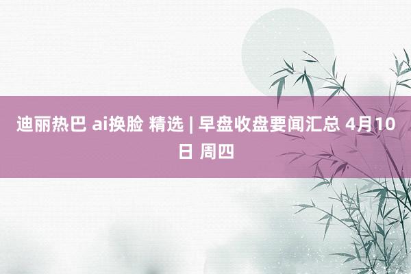 迪丽热巴 ai换脸 精选 | 早盘收盘要闻汇总 4月10日 周四