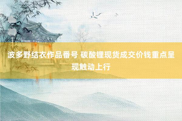 波多野结衣作品番号 碳酸锂现货成交价钱重点呈现触动上行