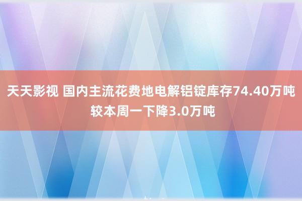 天天影视 国内主流花费地电解铝锭库存74.40万吨 较本周一下降3.0万吨