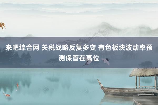 来吧综合网 关税战略反复多变 有色板块波动率预测保管在高位